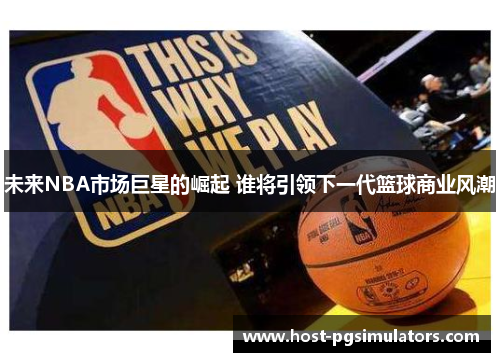 未来NBA市场巨星的崛起 谁将引领下一代篮球商业风潮