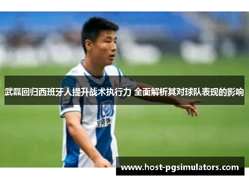 武磊回归西班牙人提升战术执行力 全面解析其对球队表现的影响