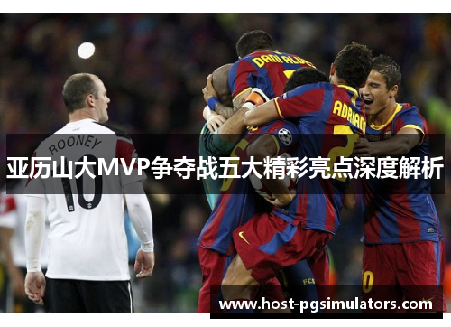 亚历山大MVP争夺战五大精彩亮点深度解析