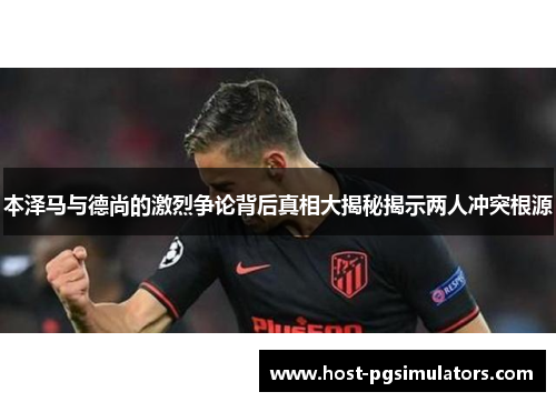 本泽马与德尚的激烈争论背后真相大揭秘揭示两人冲突根源