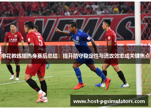 申花教练组热身赛后总结：提升防守稳定性与进攻效率成关键焦点