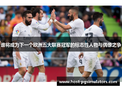 谁将成为下一个欧洲五大联赛冠军的标志性人物与偶像之争 谁将成为下一个欧洲五大联赛冠军的标志性人物与偶像之争