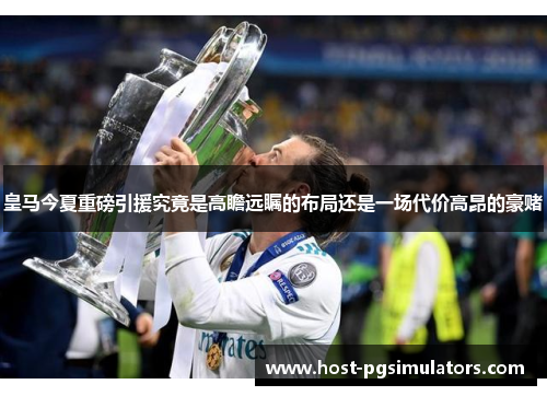 皇马今夏重磅引援究竟是高瞻远瞩的布局还是一场代价高昂的豪赌