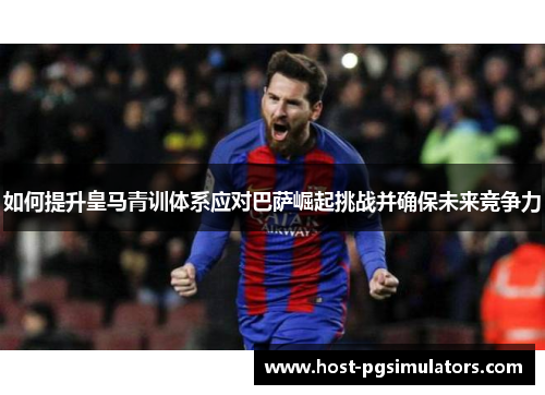 如何提升皇马青训体系应对巴萨崛起挑战并确保未来竞争力