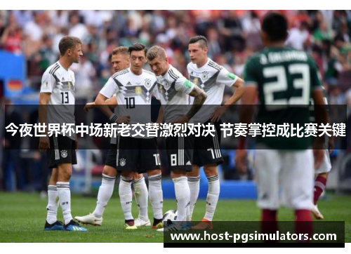 今夜世界杯中场新老交替激烈对决 节奏掌控成比赛关键