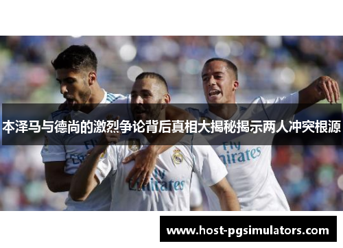 本泽马与德尚的激烈争论背后真相大揭秘揭示两人冲突根源