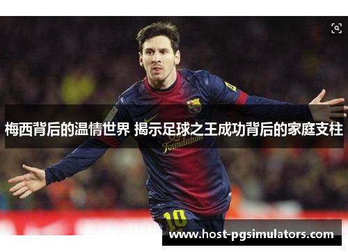 梅西背后的温情世界 揭示足球之王成功背后的家庭支柱
