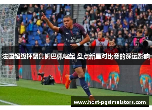 法国超级杯聚焦姆巴佩崛起 盘点新星对比赛的深远影响