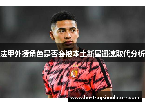法甲外援角色是否会被本土新星迅速取代分析